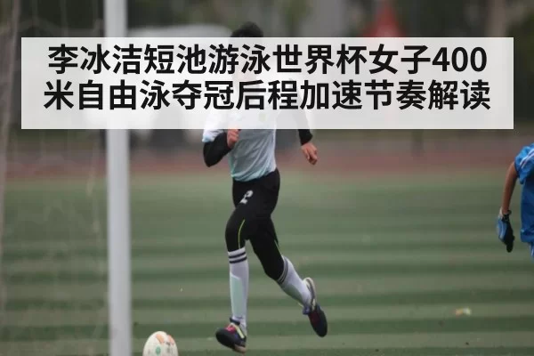 李冰洁短池游泳世界杯女子400米自由泳夺冠后程加速节奏解读